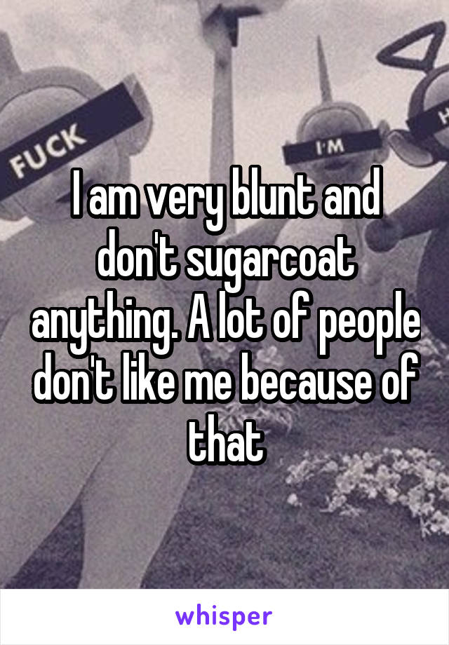 I am very blunt and don't sugarcoat anything. A lot of people don't like me because of that