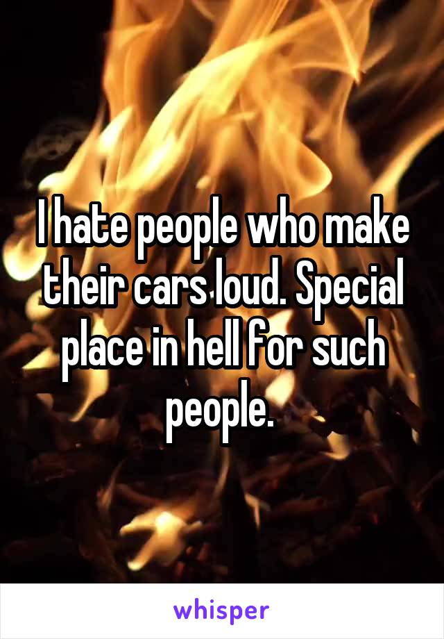 I hate people who make their cars loud. Special place in hell for such people. 