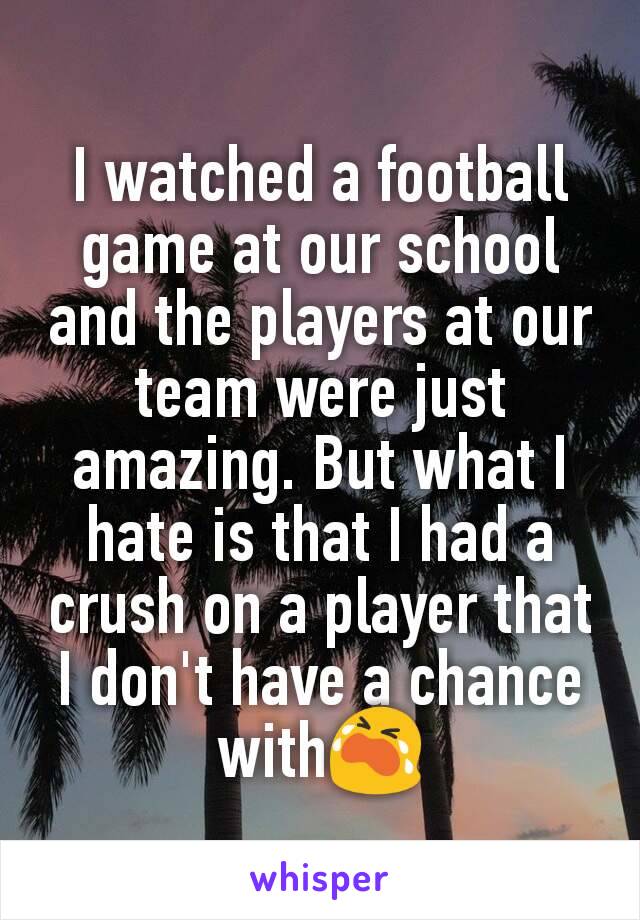 I watched a football game at our school and the players at our team were just amazing. But what I hate is that I had a crush on a player that I don't have a chance with😭