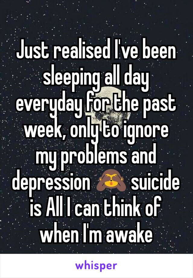 Just realised I've been sleeping all day everyday for the past week, only to ignore my problems and depression 🙈 suicide is All I can think of when I'm awake