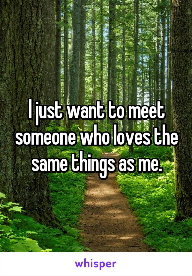 I just want to meet someone who loves the same things as me.