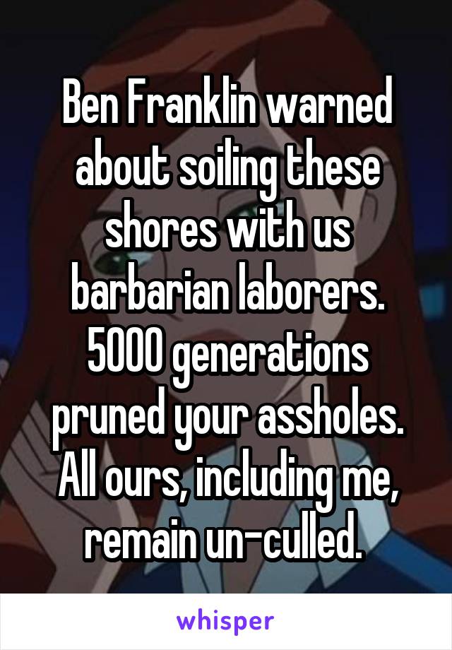 Ben Franklin warned about soiling these shores with us barbarian laborers.
5000 generations pruned your assholes. All ours, including me, remain un-culled. 