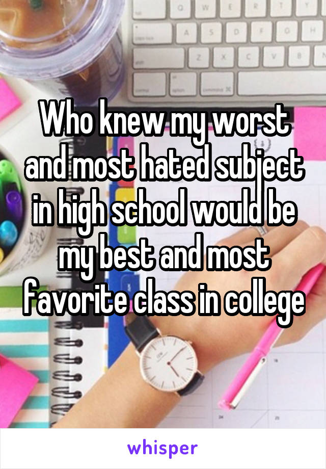 Who knew my worst and most hated subject in high school would be my best and most favorite class in college 