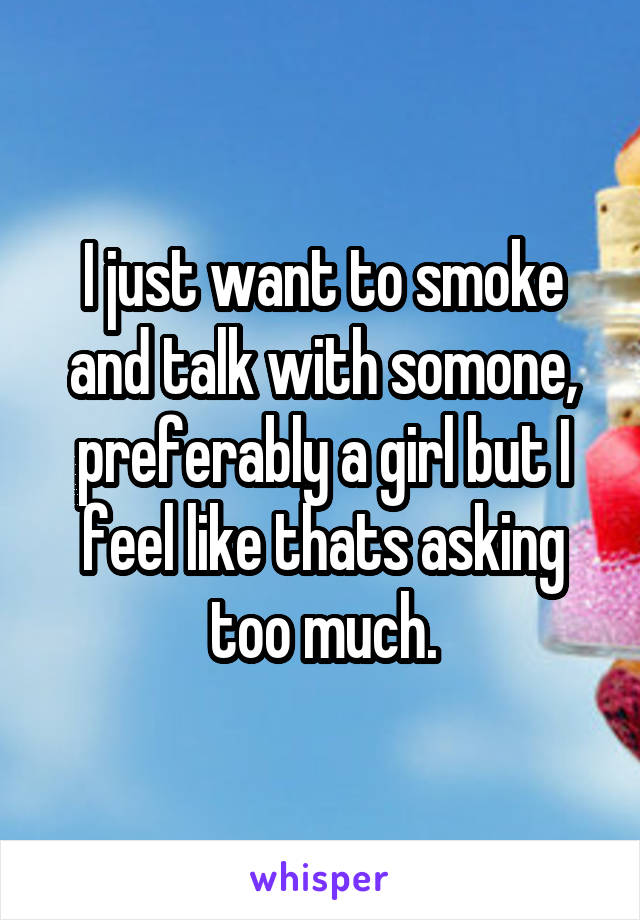 I just want to smoke and talk with somone, preferably a girl but I feel like thats asking too much.
