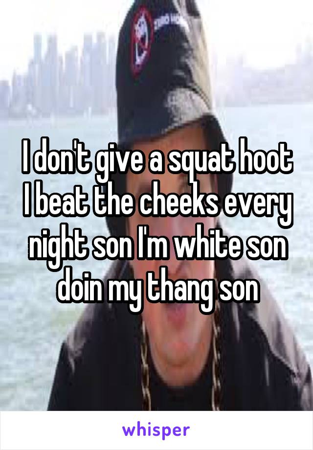 I don't give a squat hoot I beat the cheeks every night son I'm white son doin my thang son