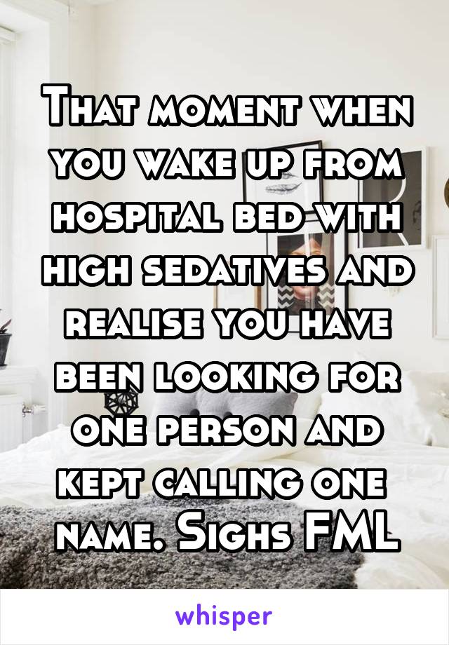 That moment when you wake up from hospital bed with high sedatives and realise you have been looking for one person and kept calling one  name. Sighs FML