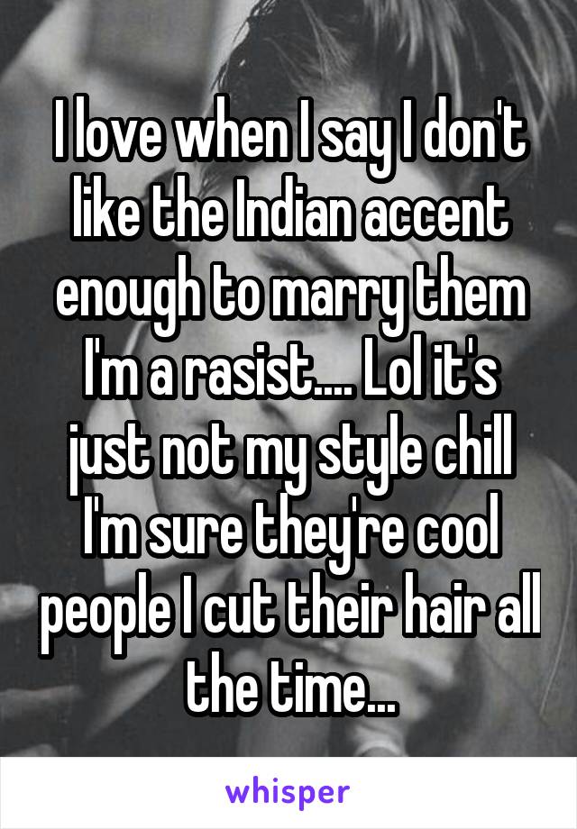I love when I say I don't like the Indian accent enough to marry them I'm a rasist.... Lol it's just not my style chill I'm sure they're cool people I cut their hair all the time...