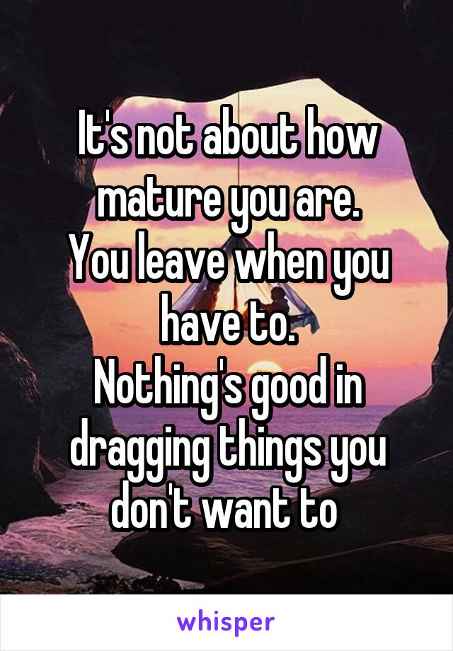 It's not about how mature you are.
You leave when you have to.
Nothing's good in dragging things you don't want to 