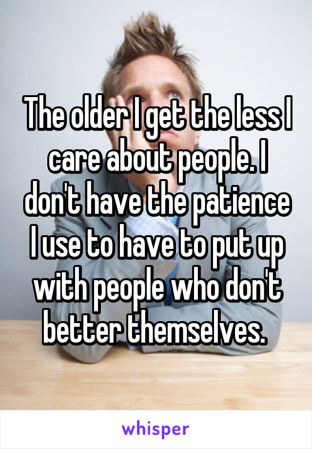 The older I get the less I care about people. I don't have the patience I use to have to put up with people who don't better themselves. 