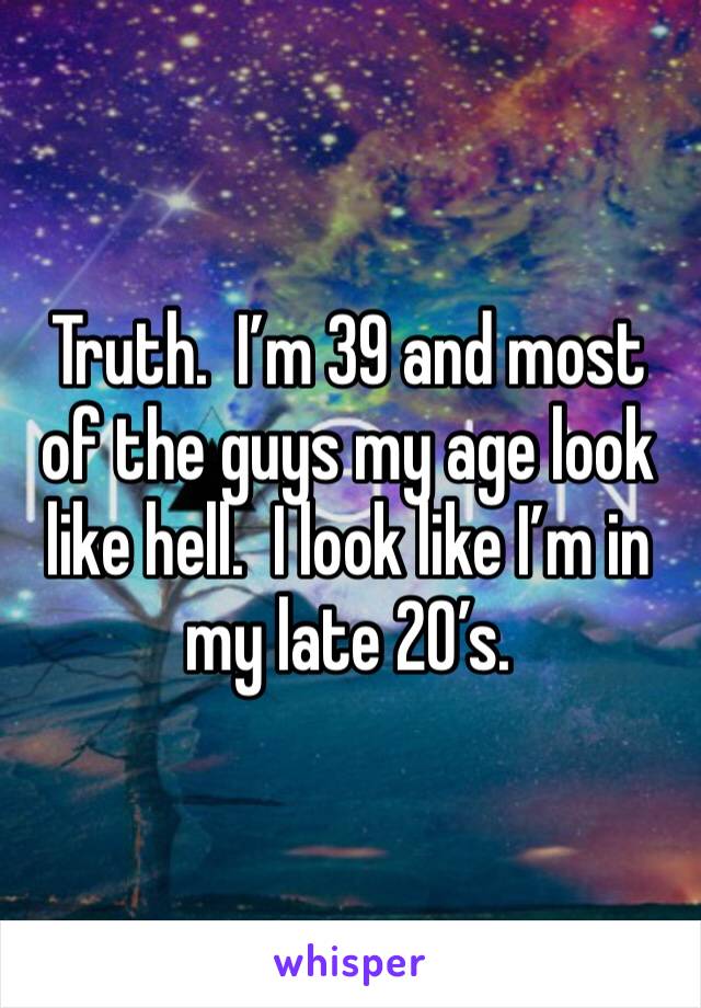 Truth.  I’m 39 and most of the guys my age look like hell.  I look like I’m in my late 20’s.  