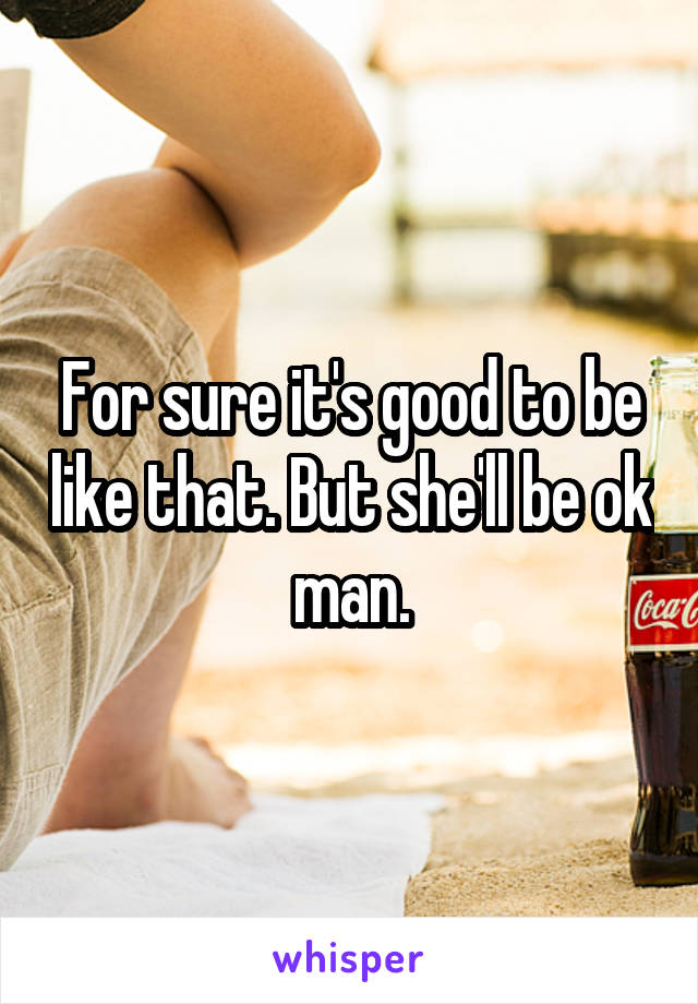 For sure it's good to be like that. But she'll be ok man.