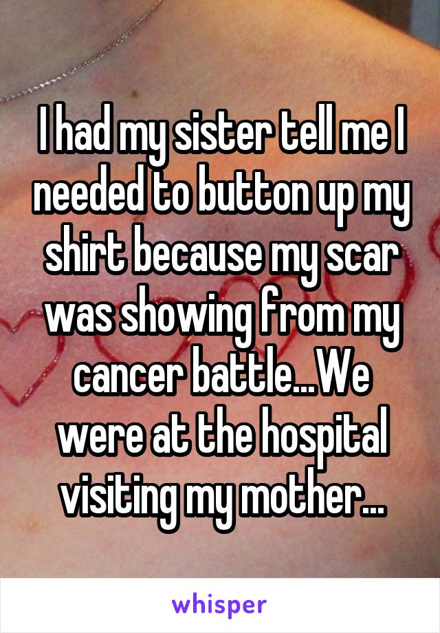 I had my sister tell me I needed to button up my shirt because my scar was showing from my cancer battle...We were at the hospital visiting my mother...