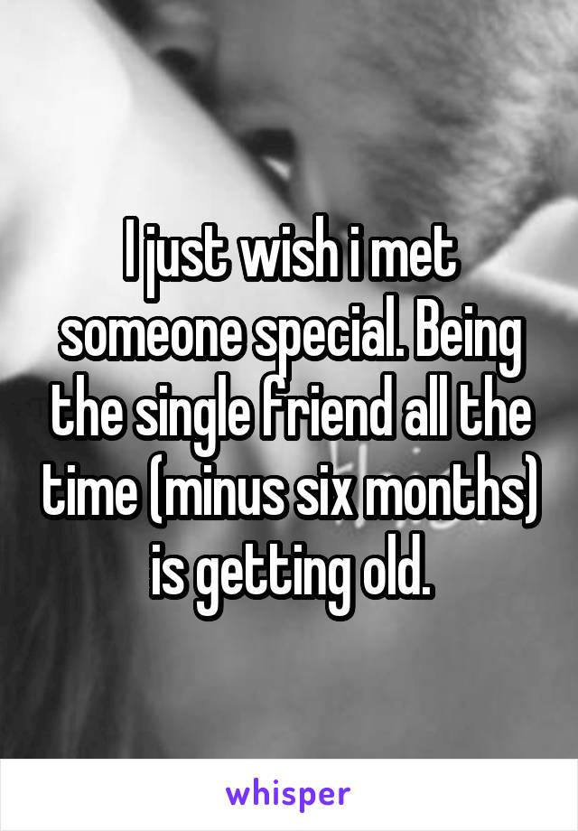 I just wish i met someone special. Being the single friend all the time (minus six months) is getting old.