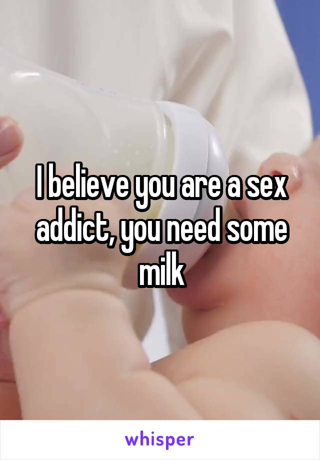 I believe you are a sex addict, you need some milk