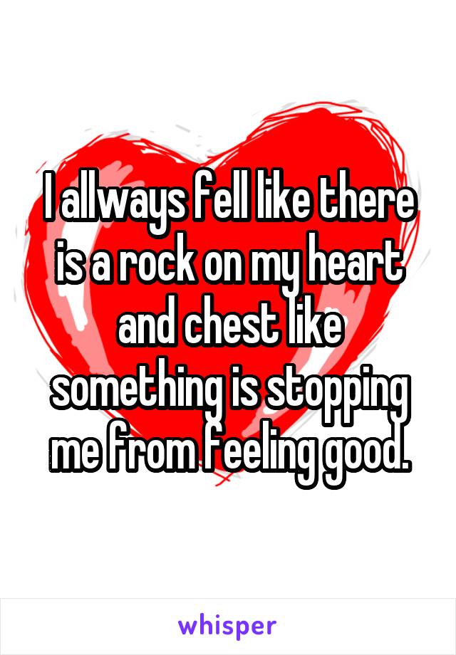 I allways fell like there is a rock on my heart and chest like something is stopping me from feeling good.