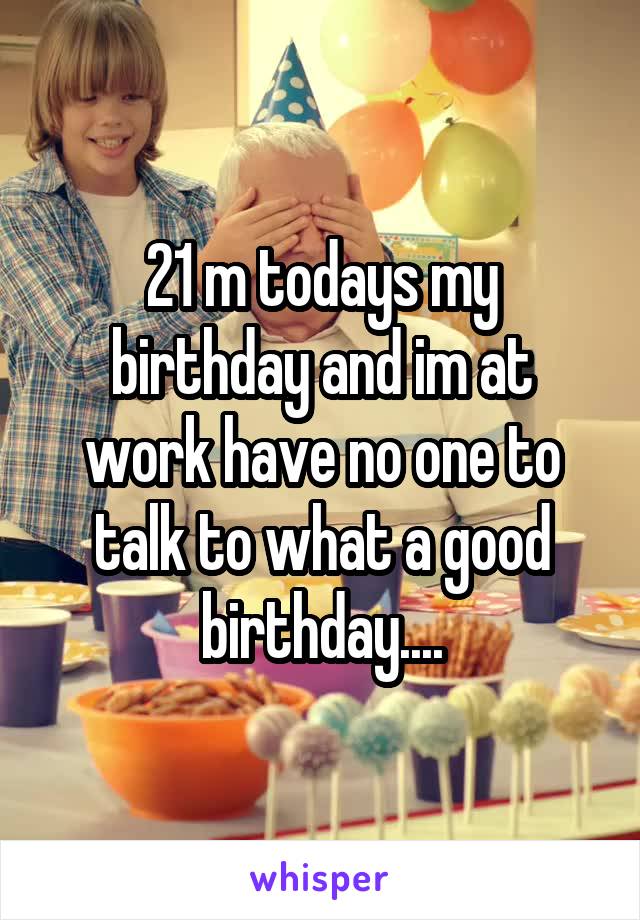 21 m todays my birthday and im at work have no one to talk to what a good birthday....