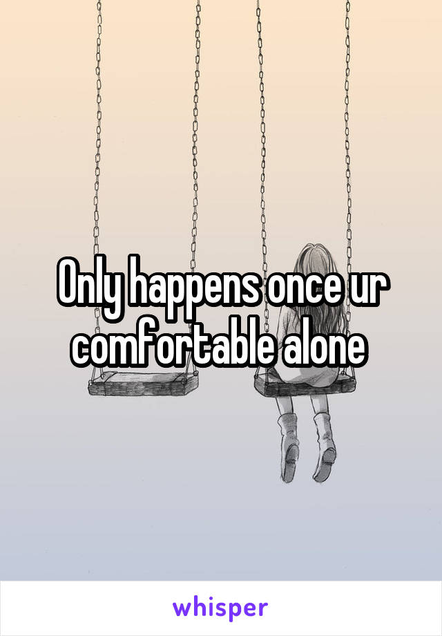 Only happens once ur comfortable alone 