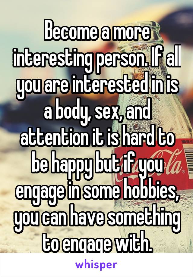 Become a more interesting person. If all you are interested in is a body, sex, and attention it is hard to be happy but if you engage in some hobbies, you can have something to engage with.