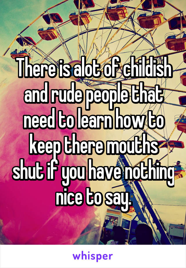 There is alot of childish and rude people that need to learn how to keep there mouths shut if you have nothing nice to say.