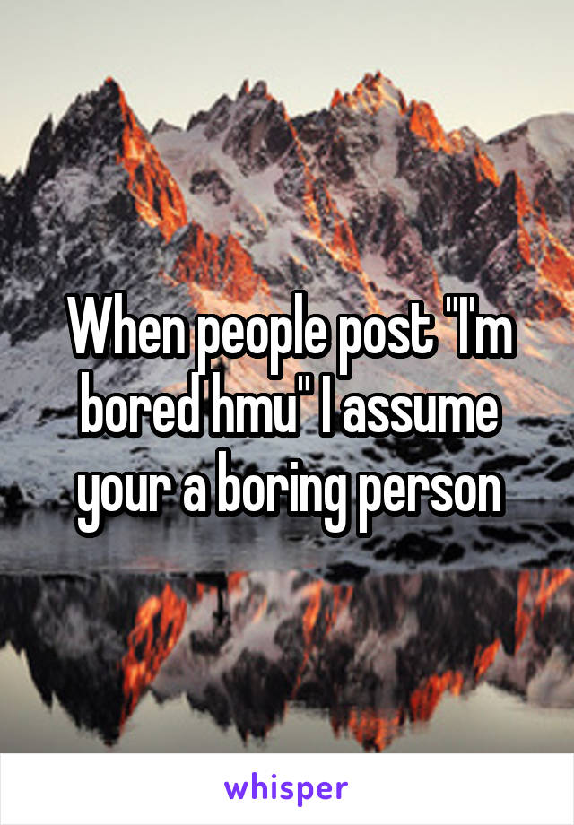 When people post "I'm bored hmu" I assume your a boring person