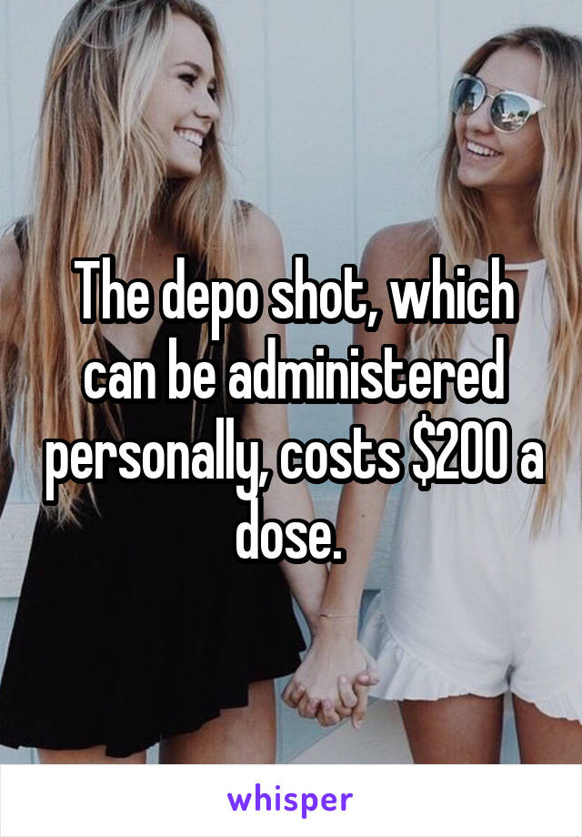 The depo shot, which can be administered personally, costs $200 a dose. 