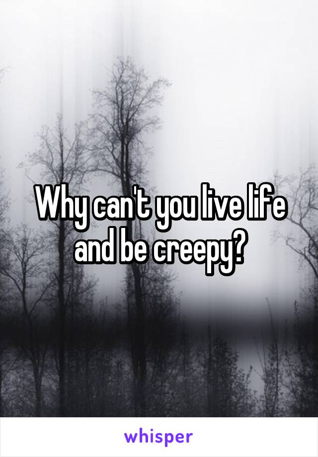 Why can't you live life and be creepy?