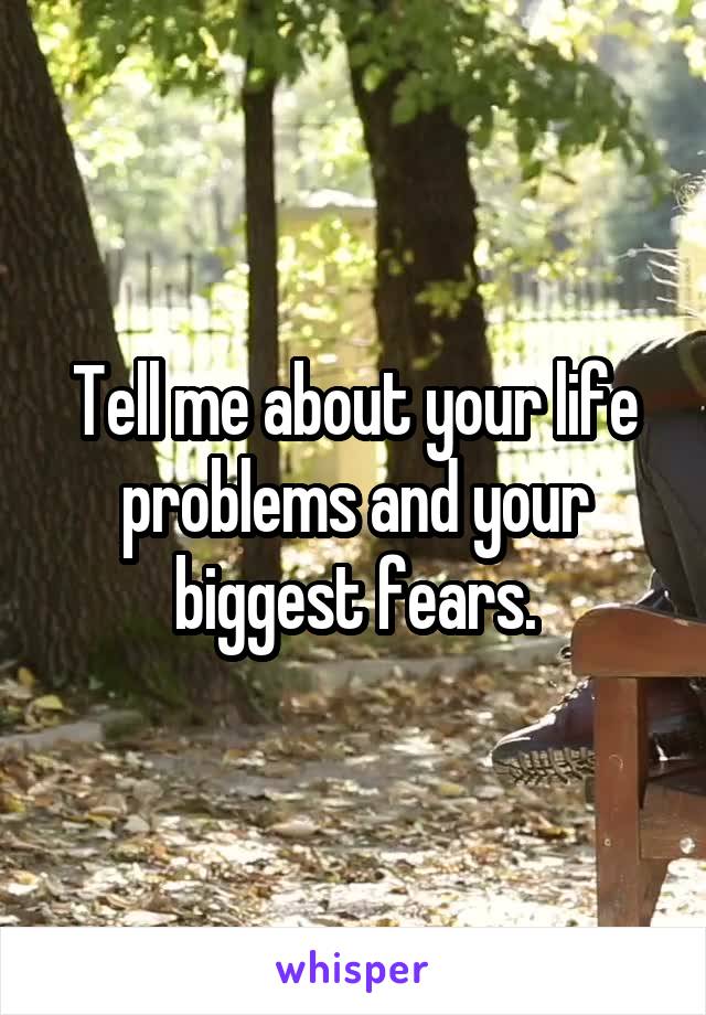 Tell me about your life problems and your biggest fears.