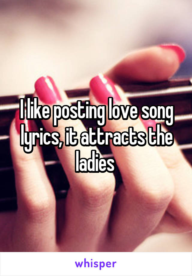I like posting love song lyrics, it attracts the ladies 