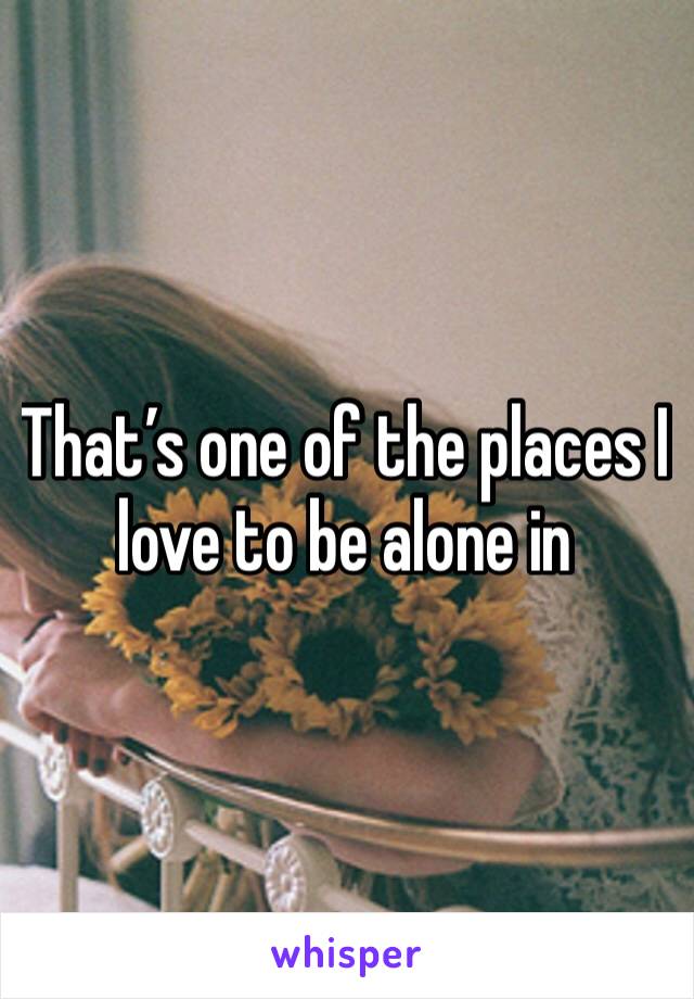 That’s one of the places I love to be alone in