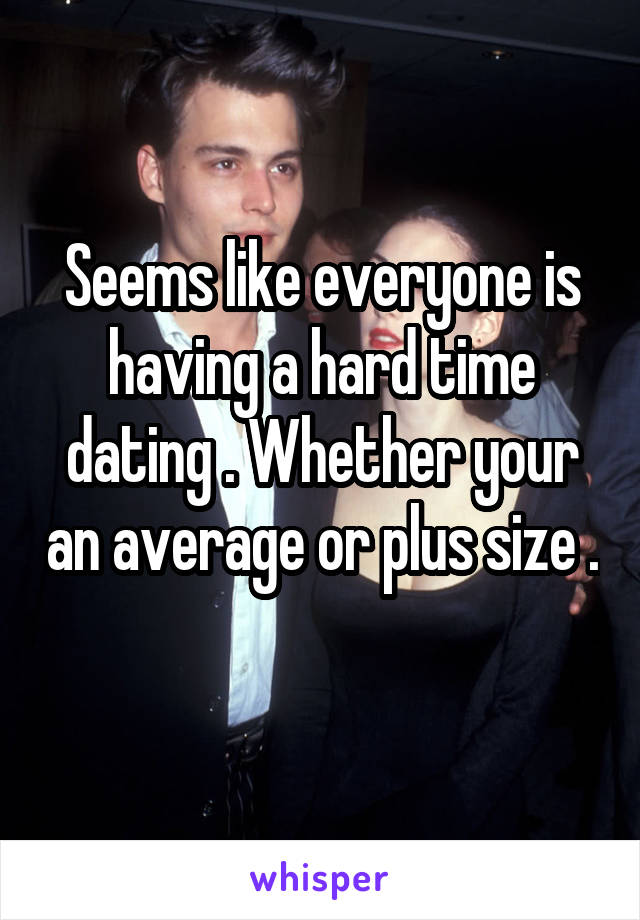 Seems like everyone is having a hard time dating . Whether your an average or plus size . 