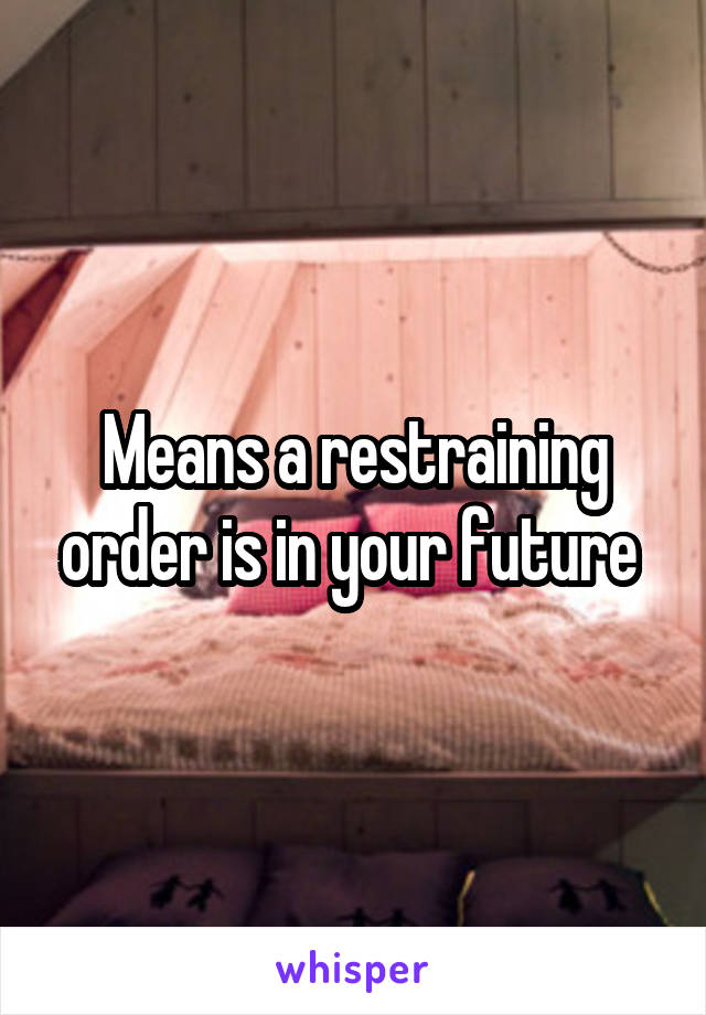 Means a restraining order is in your future 