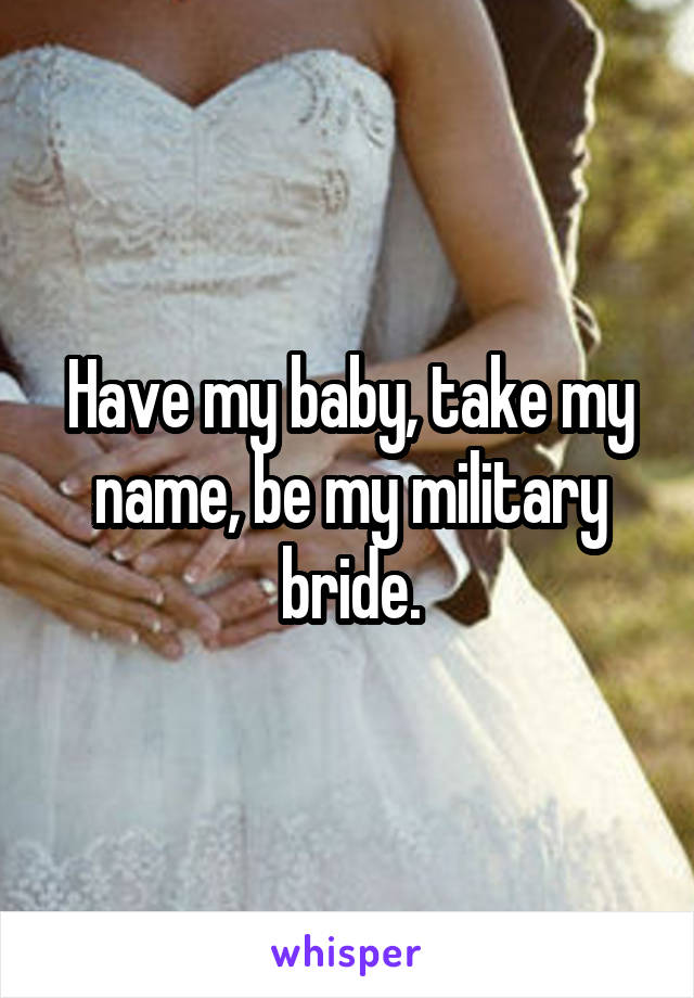 Have my baby, take my name, be my military bride.