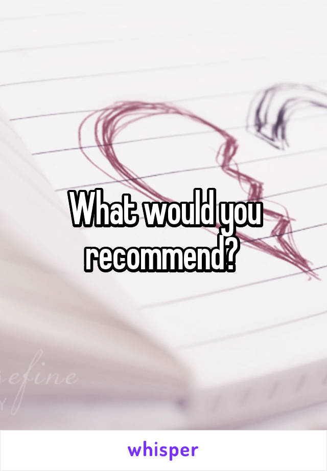 What would you recommend? 