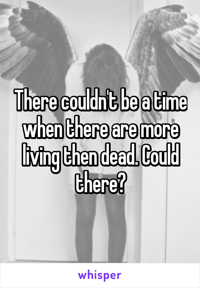 There couldn't be a time when there are more living then dead. Could there?