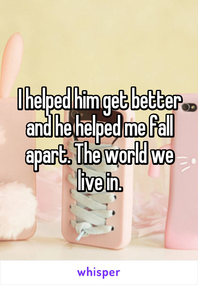 I helped him get better and he helped me fall apart. The world we live in.