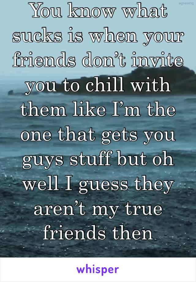 You know what sucks is when your friends don’t invite you to chill with them like I’m the one that gets you guys stuff but oh well I guess they aren’t my true friends then 
