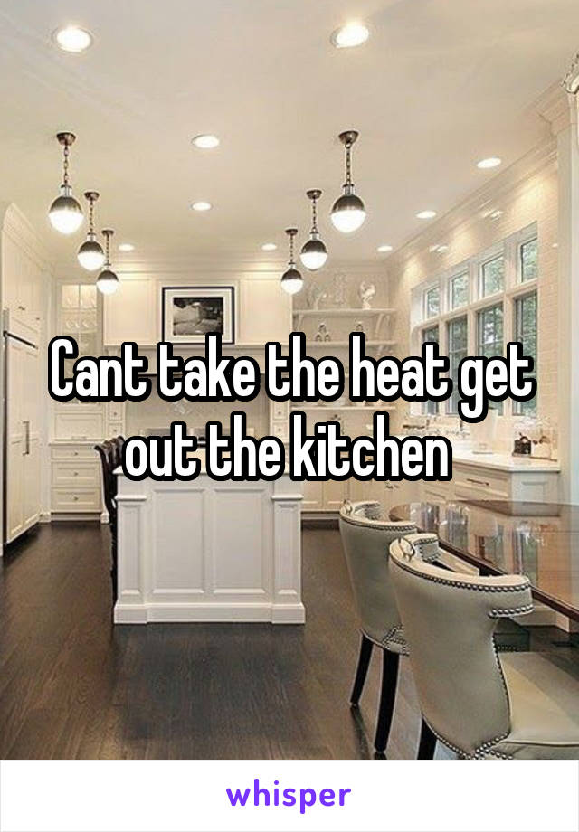 Cant take the heat get out the kitchen 