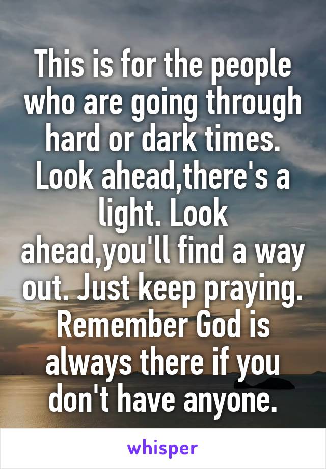 This is for the people who are going through hard or dark times. Look ahead,there's a light. Look ahead,you'll find a way out. Just keep praying. Remember God is always there if you don't have anyone.