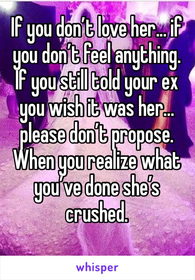 If you don’t love her... if you don’t feel anything. If you still told your ex you wish it was her... please don’t propose. When you realize what you’ve done she’s crushed.