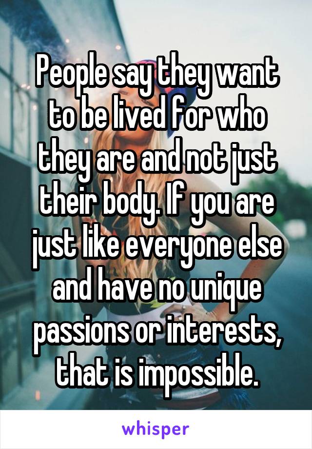 People say they want to be lived for who they are and not just their body. If you are just like everyone else and have no unique passions or interests, that is impossible.