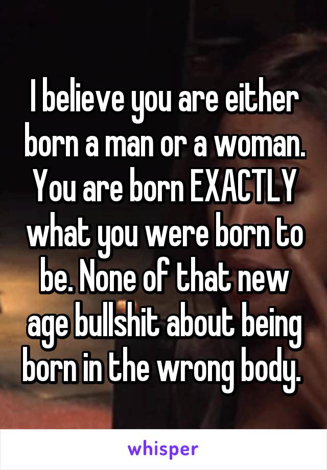 I believe you are either born a man or a woman. You are born EXACTLY what you were born to be. None of that new age bullshit about being born in the wrong body. 