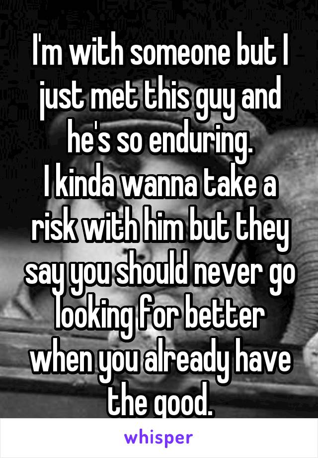 I'm with someone but I just met this guy and he's so enduring.
I kinda wanna take a risk with him but they say you should never go looking for better when you already have the good.