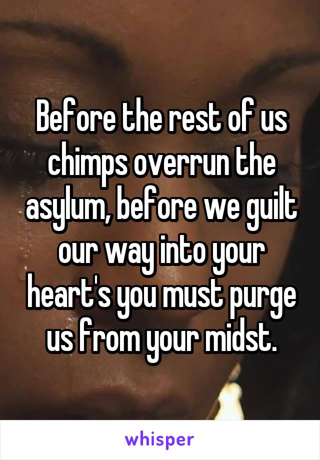 Before the rest of us chimps overrun the asylum, before we guilt our way into your heart's you must purge us from your midst.