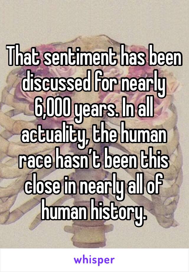 That sentiment has been discussed for nearly 6,000 years. In all actuality, the human race hasn’t been this close in nearly all of human history. 