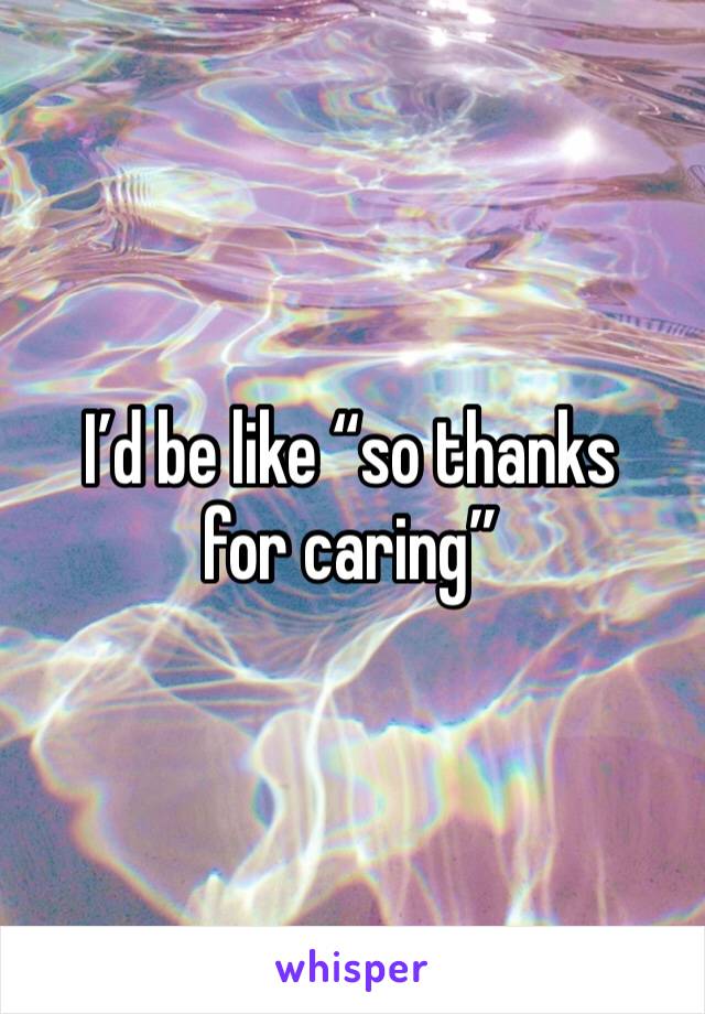 I’d be like “so thanks for caring”
