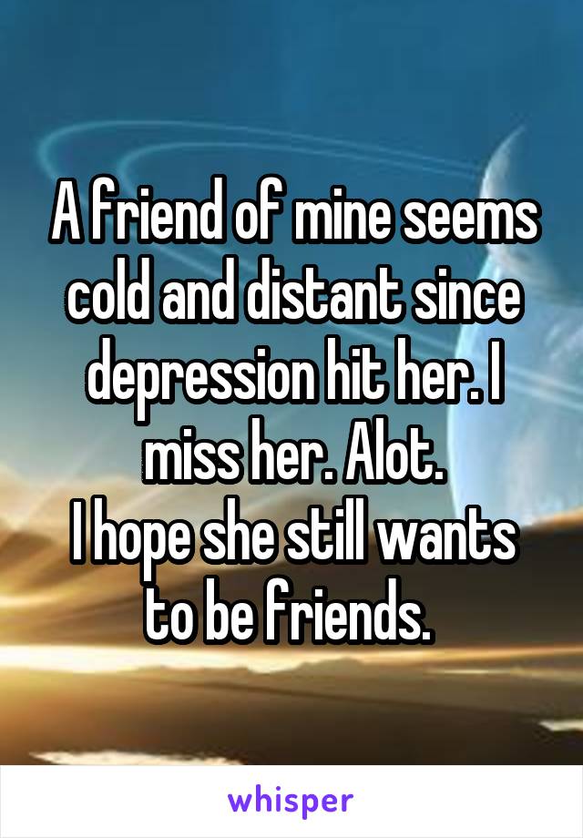 A friend of mine seems cold and distant since depression hit her. I miss her. Alot.
I hope she still wants to be friends. 