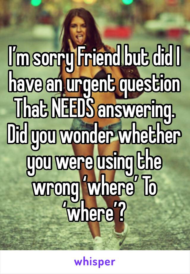 I’m sorry Friend but did I have an urgent question
That NEEDS answering. Did you wonder whether you were using the wrong ‘where’ To ‘where’?