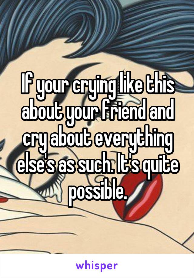 If your crying like this about your friend and cry about everything else's as such. It's quite possible.