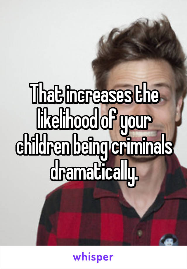 That increases the likelihood of your children being criminals dramatically.