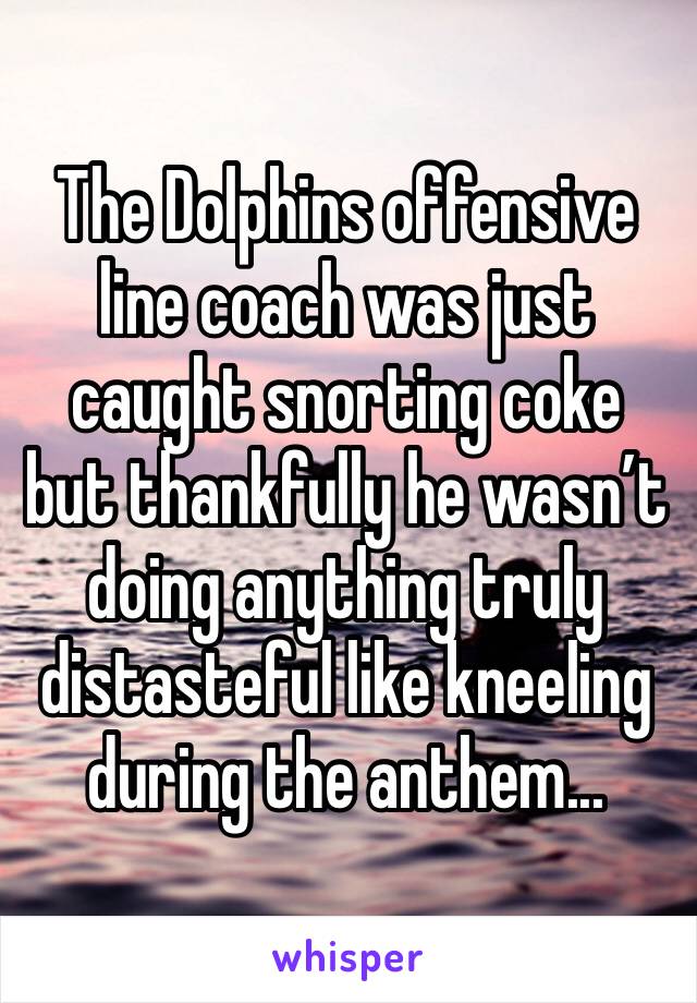 The Dolphins offensive line coach was just caught snorting coke but thankfully he wasn’t doing anything truly distasteful like kneeling during the anthem...